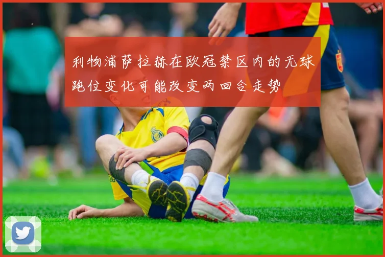 利物浦萨拉赫在欧冠禁区内的无球跑位变化可能改变两回合走势