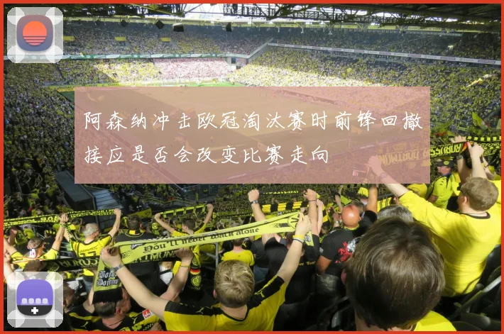 阿森纳冲击欧冠淘汰赛时前锋回撤接应是否会改变比赛走向