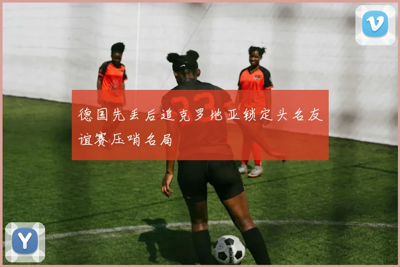 德国先丢后追克罗地亚锁定头名友谊赛压哨名局