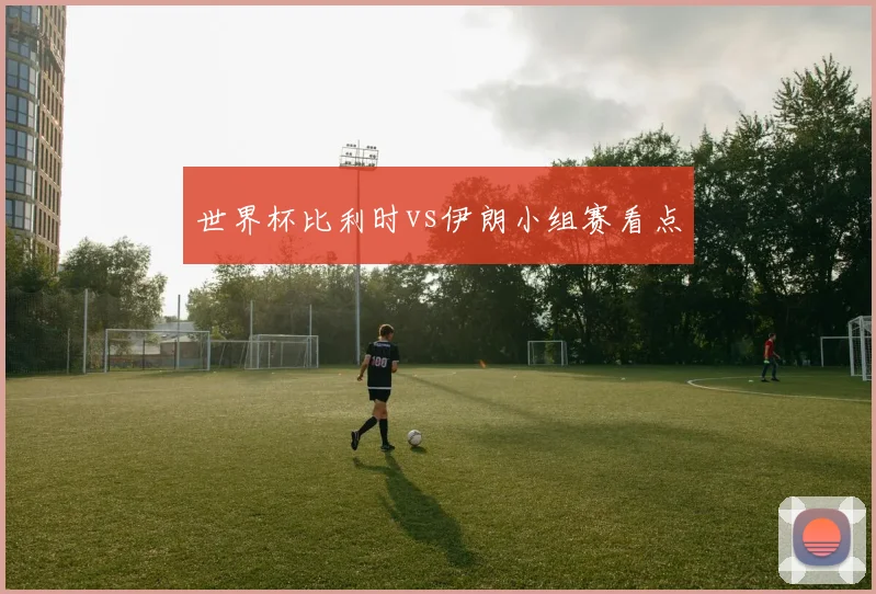 世界杯比利时vs伊朗小组赛看点