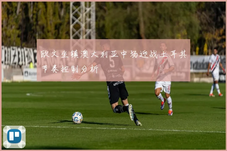 欧文坐镇澳大利亚中场迎战土耳其节奏控制分析