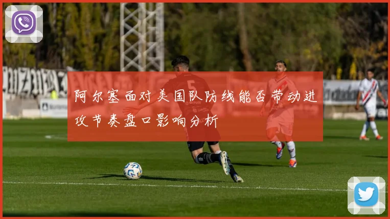阿尔塞面对美国队防线能否带动进攻节奏盘口影响分析