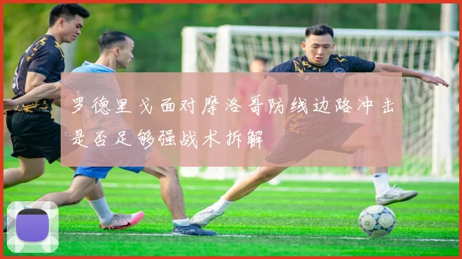 罗德里戈面对摩洛哥防线边路冲击是否足够强战术拆解