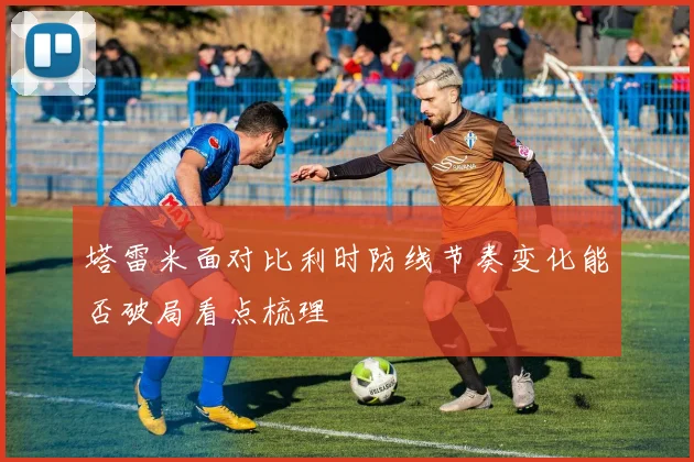 塔雷米面对比利时防线节奏变化能否破局看点梳理