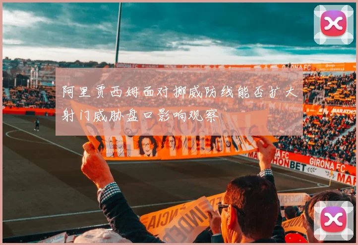 阿里贾西姆面对挪威防线能否扩大射门威胁盘口影响观察