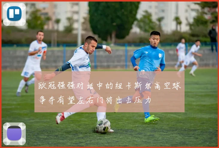 欧冠强强对话中的纽卡斯尔高空球争夺有望左右门将出击压力