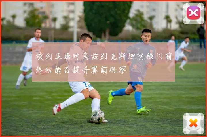埃利亚面对乌兹别克斯坦防线门前终结能否提升赛前观察