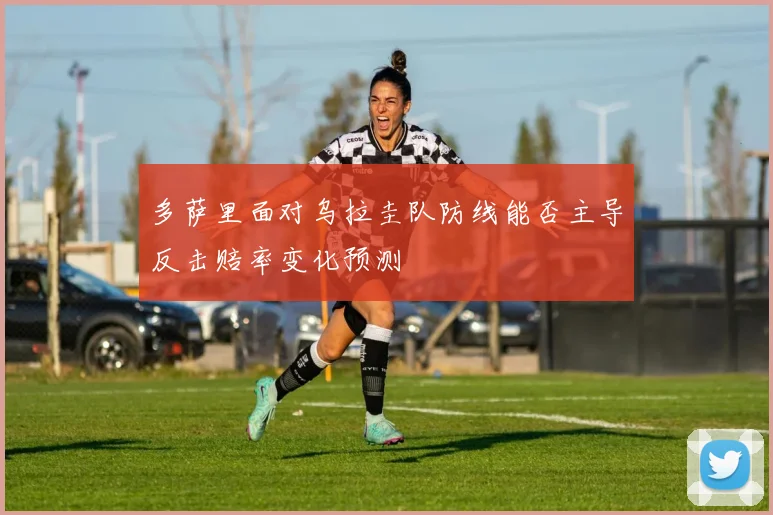 多萨里面对乌拉圭队防线能否主导反击赔率变化预测