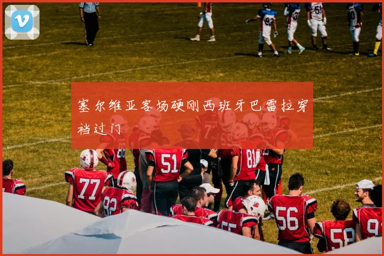 塞尔维亚客场硬刚西班牙巴雷拉穿裆过门