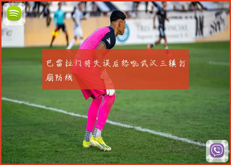 巴雷拉门将失误后怒吼武汉三镇打崩防线