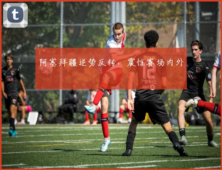 阿塞拜疆逆势反转，震惊赛场内外