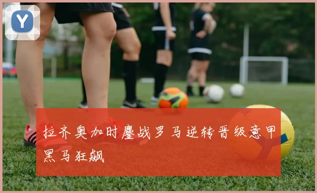 拉齐奥加时鏖战罗马逆转晋级意甲黑马狂飙
