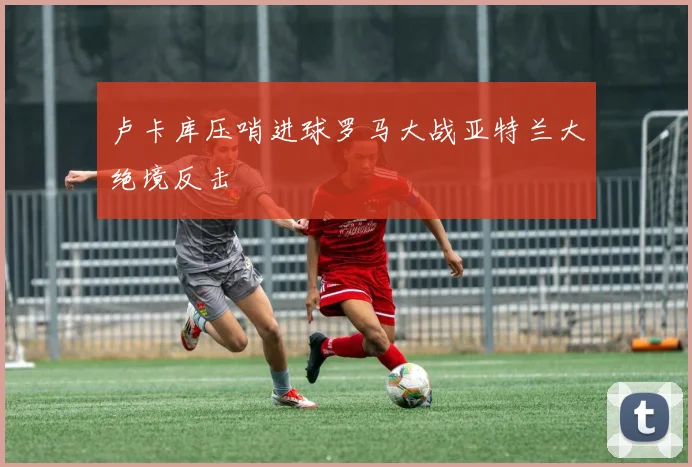 卢卡库压哨进球罗马大战亚特兰大绝境反击