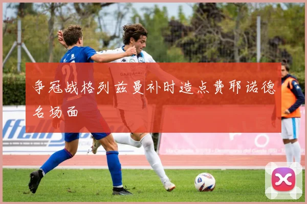 争冠战格列兹曼补时造点费耶诺德名场面