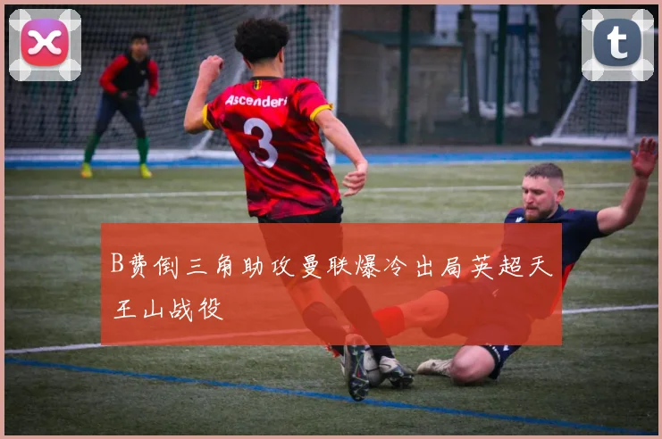 B费倒三角助攻曼联爆冷出局英超天王山战役