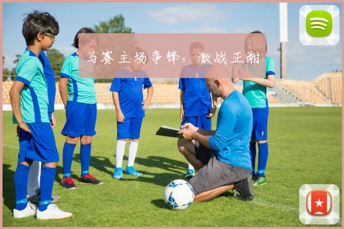 马赛主场争锋，激战正酣