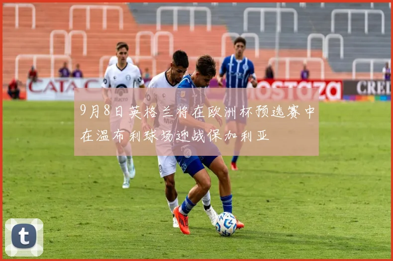9月8日英格兰将在欧洲杯预选赛中在温布利球场迎战保加利亚