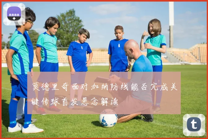 莫德里奇面对加纳防线能否完成关键传球首发悬念解读