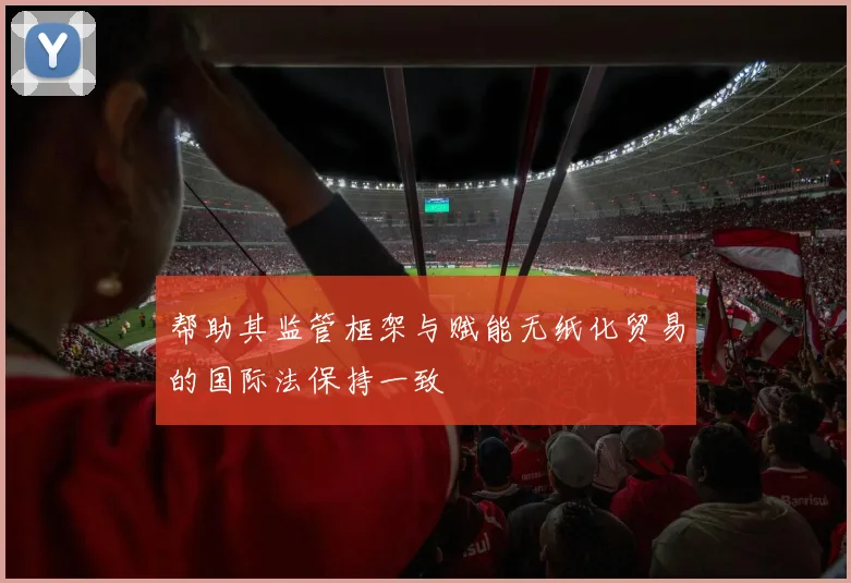 帮助其监管框架与赋能无纸化贸易的国际法保持一致