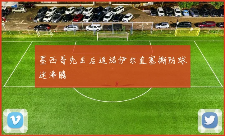 墨西哥先丢后追诺伊尔直塞撕防球迷沸腾