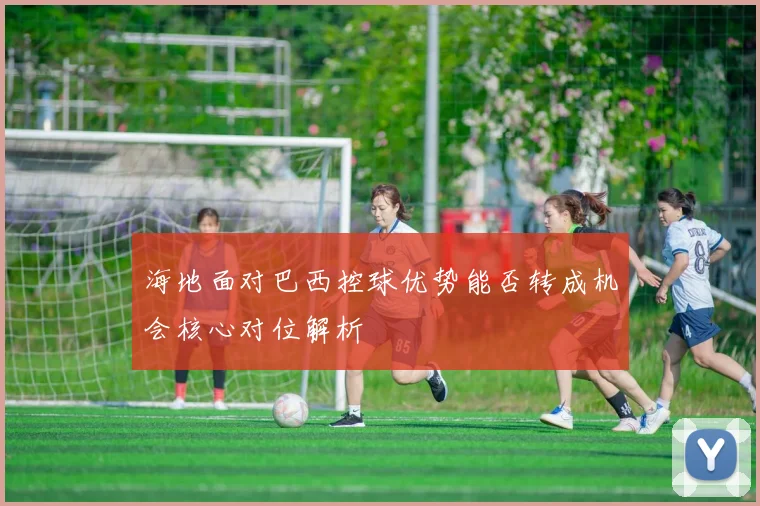 海地面对巴西控球优势能否转成机会核心对位解析