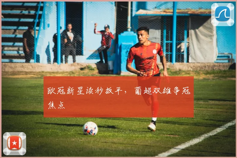 欧冠新星读秒扳平,葡超双雄争冠焦点
