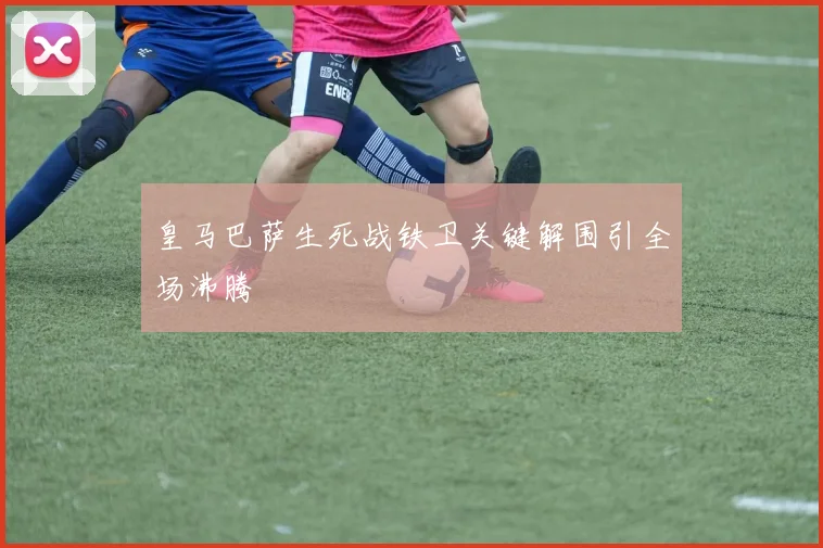 皇马巴萨生死战铁卫关键解围引全场沸腾