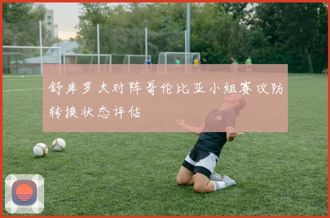 舒库罗夫对阵哥伦比亚小组赛攻防转换状态评估