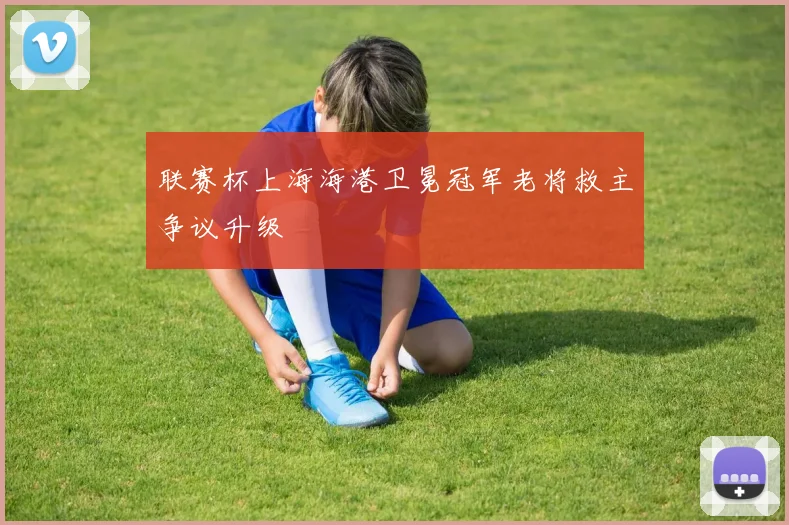 联赛杯上海海港卫冕冠军老将救主争议升级
