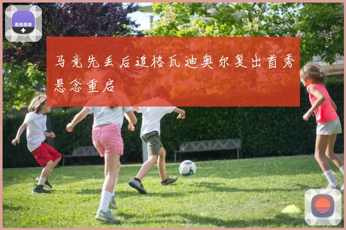马竞先丢后追格瓦迪奥尔复出首秀悬念重启