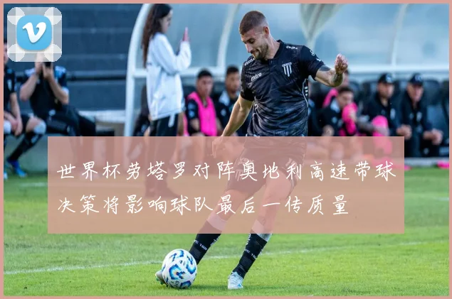 世界杯劳塔罗对阵奥地利高速带球决策将影响球队最后一传质量