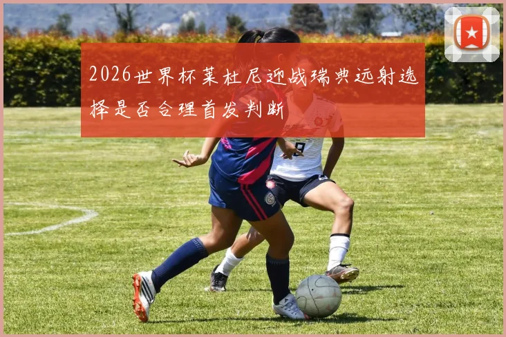 2026世界杯莱杜尼迎战瑞典远射选择是否合理首发判断