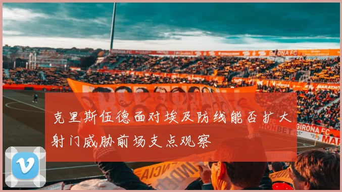 克里斯伍德面对埃及防线能否扩大射门威胁前场支点观察
