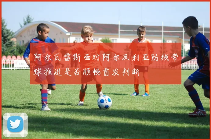 阿尔瓦雷斯面对阿尔及利亚防线带球推进是否顺畅首发判断