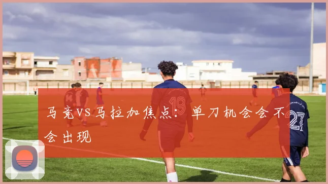 马竞vs马拉加焦点：单刀机会会不会出现