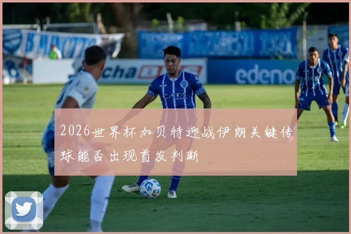 2026世界杯加贝特迎战伊朗关键传球能否出现首发判断