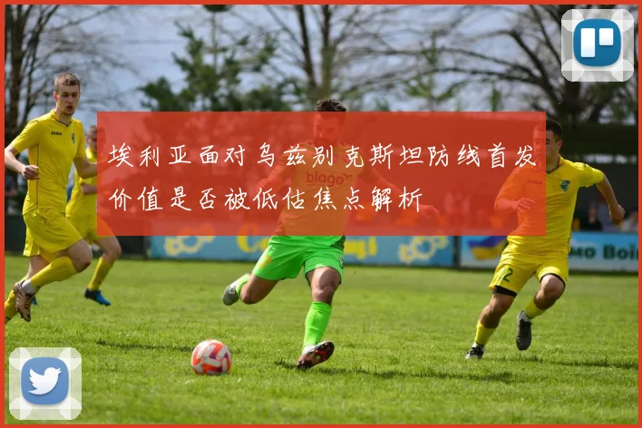 埃利亚面对乌兹别克斯坦防线首发价值是否被低估焦点解析