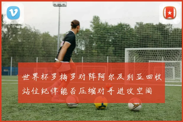 世界杯罗梅罗对阵阿尔及利亚回收站位纪律能否压缩对手进攻空间
