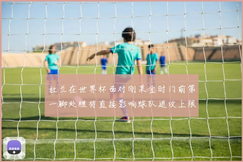 杜兰在世界杯面对刚果金时门前第一脚处理将直接影响球队进攻上限