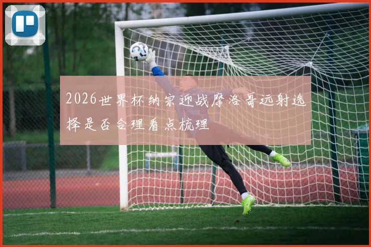 2026世界杯纳宗迎战摩洛哥远射选择是否合理看点梳理