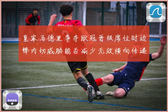 皇家马德里争夺欧冠晋级席位时边锋内切威胁能否减少无效横向传递