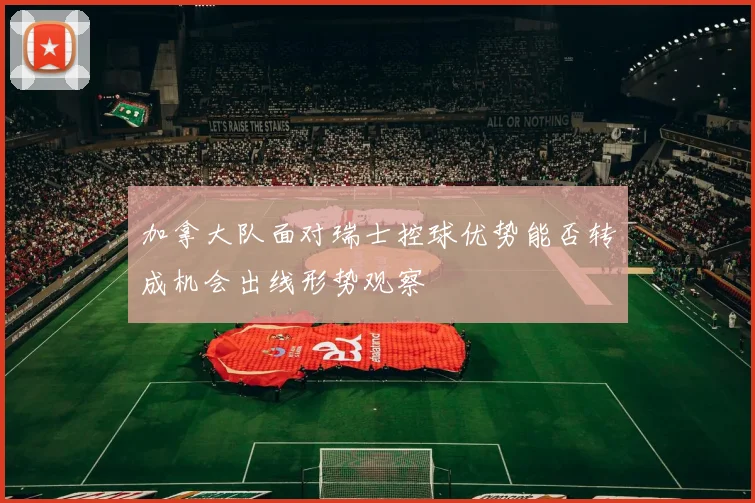 加拿大队面对瑞士控球优势能否转成机会出线形势观察