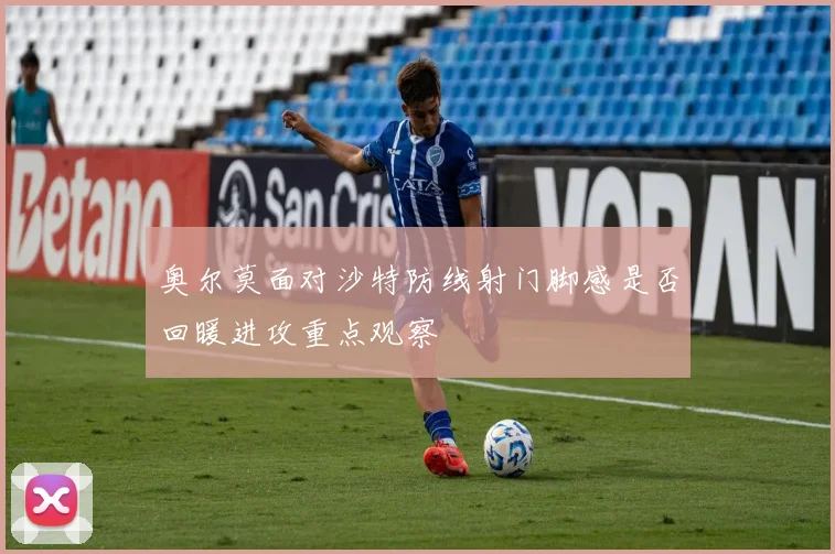 奥尔莫面对沙特防线射门脚感是否回暖进攻重点观察