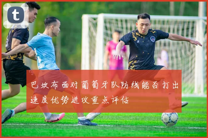 巴坎布面对葡萄牙队防线能否打出速度优势进攻重点评估