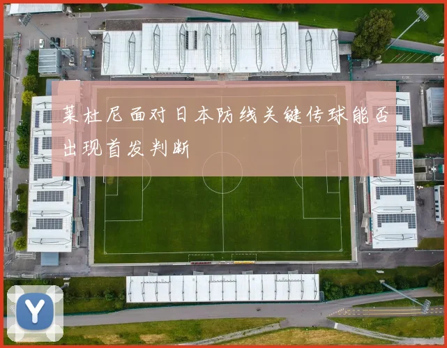 莱杜尼面对日本防线关键传球能否出现首发判断