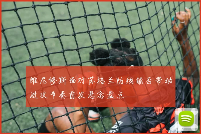 维尼修斯面对苏格兰防线能否带动进攻节奏首发悬念盘点