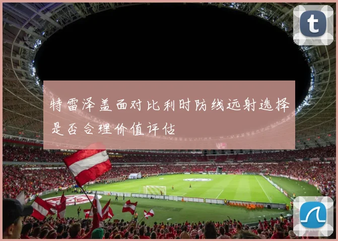 特雷泽盖面对比利时防线远射选择是否合理价值评估